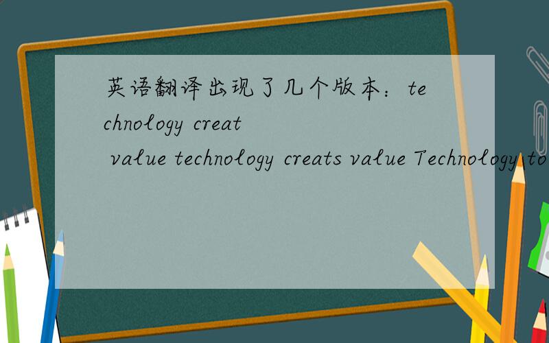 英语翻译出现了几个版本：technology creat value technology creats value Technology to create value。creats为什么要加s?为什么要加to？到底哪个对？现在加到130分悬赏了！不要抄袭，要说出道道来才行！请