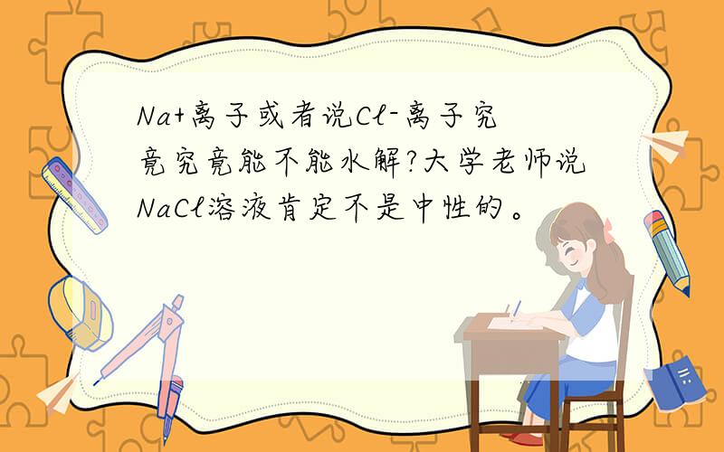 Na+离子或者说Cl-离子究竟究竟能不能水解?大学老师说NaCl溶液肯定不是中性的。