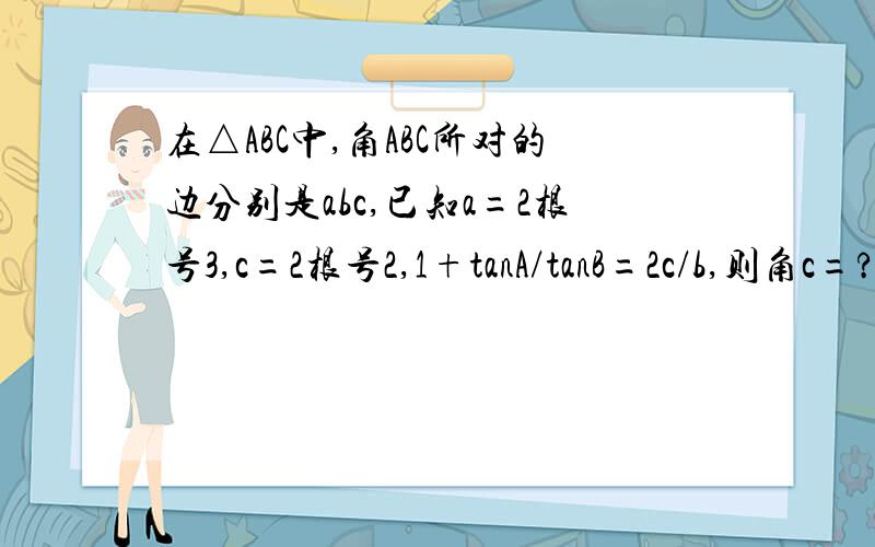 在△ABC中,角ABC所对的边分别是abc,已知a=2根号3,c=2根号2,1+tanA/tanB=2c/b,则角c=?