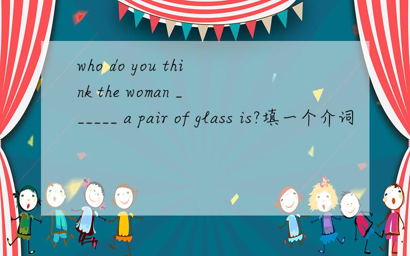 who do you think the woman ______ a pair of glass is?填一个介词