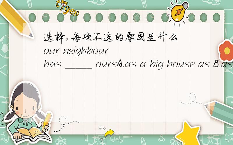 选择,每项不选的原因是什么 our neighbour has _____ oursA.as a big house as B.as big houses as C.the same big house as D.a house the same size of