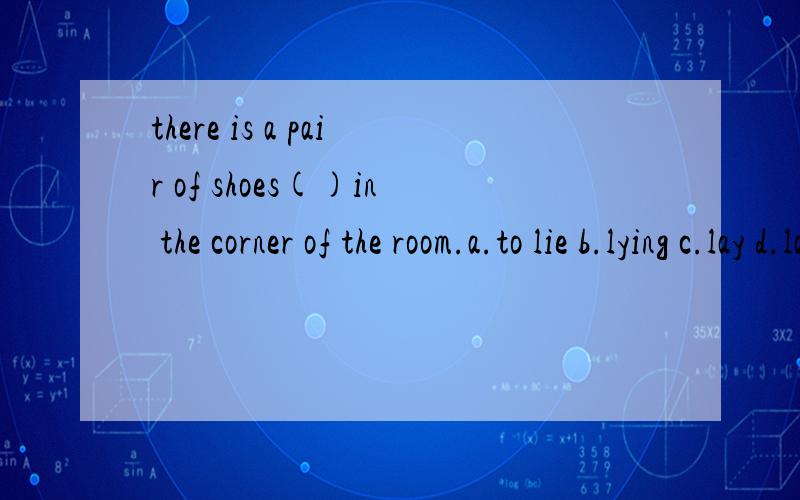 there is a pair of shoes()in the corner of the room.a.to lie b.lying c.lay d.lain