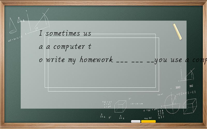 I sometimes usa a computer to write my homework ___ ___ __you use a computer to write yuor homeworkI sometimes usa a computer to write my homework(对sometimes提问）___ ___ __you use a computer to write yuor homework