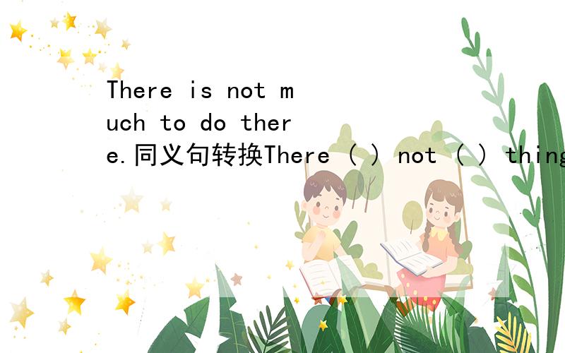 There is not much to do there.同义句转换There ( ) not ( ) things to do there.