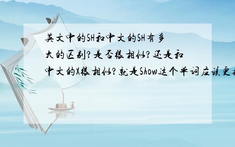 英文中的SH和中文的SH有多大的区别?是否很相似?还是和中文的X很相似?就是Show这个单词应该更接近“受”还是“秀”?