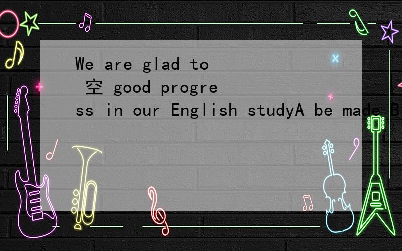We are glad to 空 good progress in our English studyA be made B made C have made D have been made麻烦主要解释一下BC两项