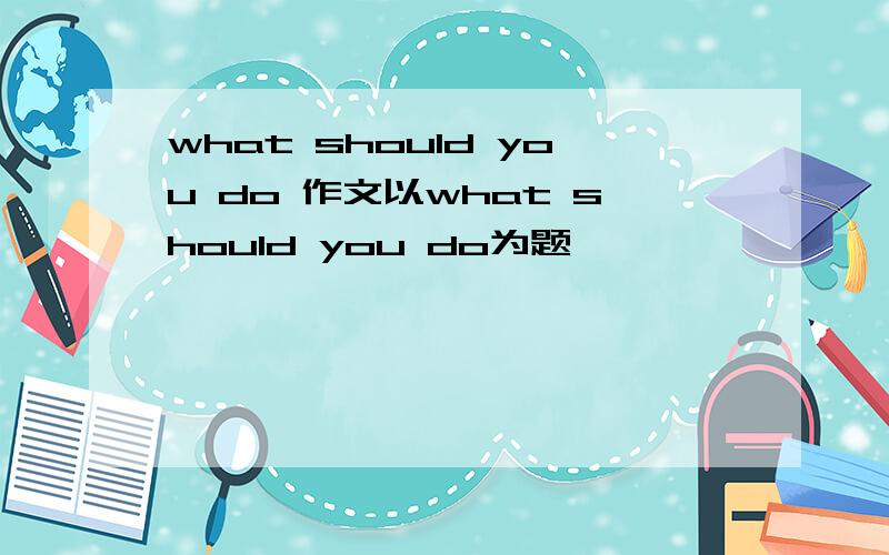 what should you do 作文以what should you do为题