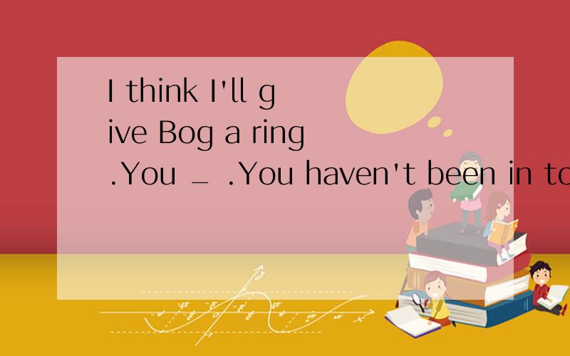 I think I'll give Bog a ring.You _ .You haven't been in tough with— I think I'll give Bog a ring.— You ____ .You haven't been in tough with him for ages.A.will B.may C.have to D.should
