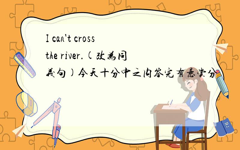 I can't cross the river.(改为同义句)今天十分中之内答完有悬赏分
