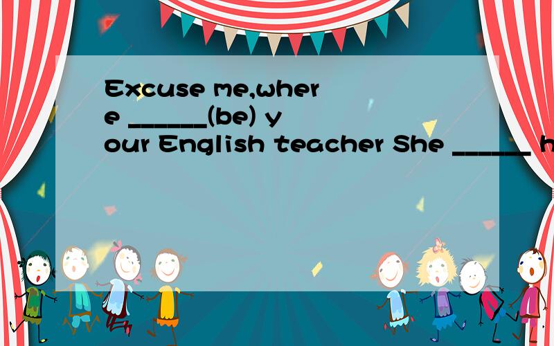 Excuse me,where ______(be) your English teacher She ______ here just now .But now she’s not .