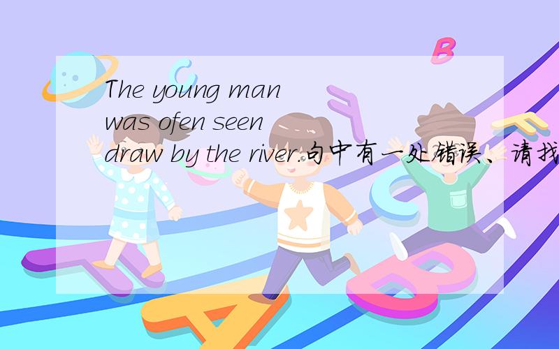 The young man was ofen seen draw by the river.句中有一处错误、请找出.并改正