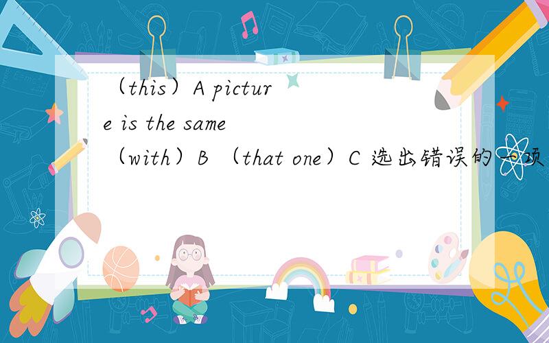 （this）A picture is the same （with）B （that one）C 选出错误的一项 并改正