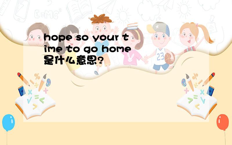 hope so your time to go home是什么意思?