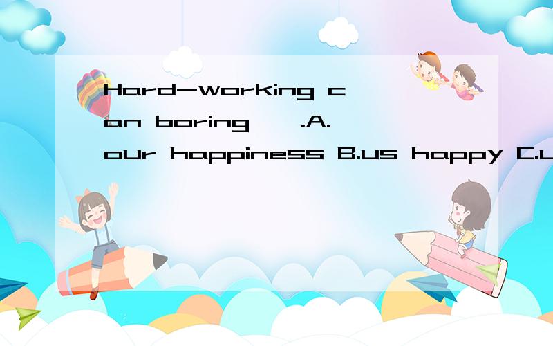 Hard-working can boring——.A.our happiness B.us happy C.us happiness D.our happy