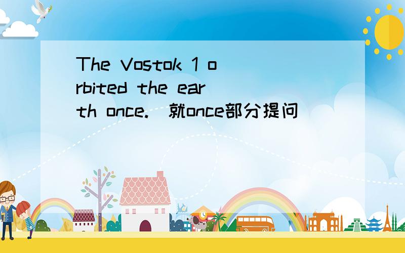 The Vostok 1 orbited the earth once.(就once部分提问)( )( )( )( ) the Vostok 1 ( ) the earth?