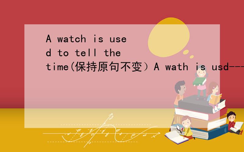 A watch is used to tell the time(保持原句不变）A wath is usd--------- ----------the time.