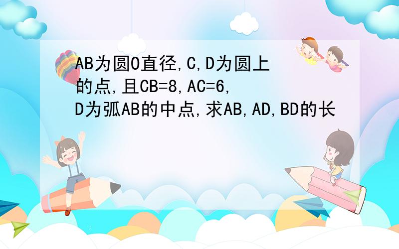 AB为圆O直径,C,D为圆上的点,且CB=8,AC=6,D为弧AB的中点,求AB,AD,BD的长