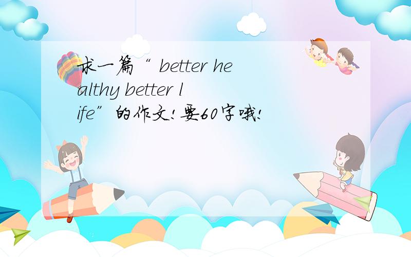 求一篇“ better healthy better life”的作文!要60字哦!