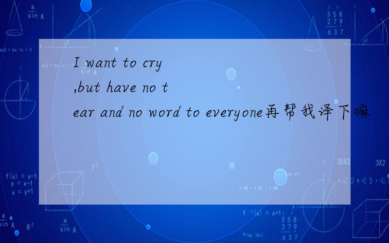 I want to cry ,but have no tear and no word to everyone再帮我译下嘛