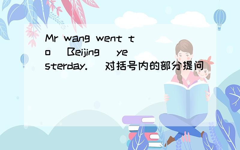 Mr wang went to (Beijing) yesterday. (对括号内的部分提问）