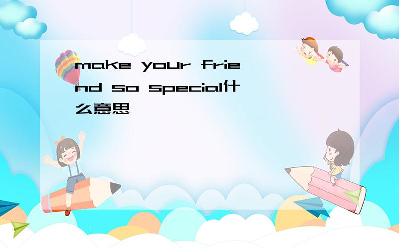 make your friend so special什么意思