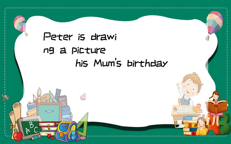 Peter is drawing a picture_____his Mum's birthday