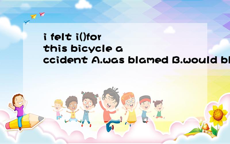 i felt i()for this bicycle accident A.was blamed B.would blame C.was to blame D.had been blamed快