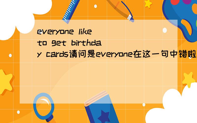 everyone like to get birthday cards请问是everyone在这一句中错啦,还是like或cards错啦?
