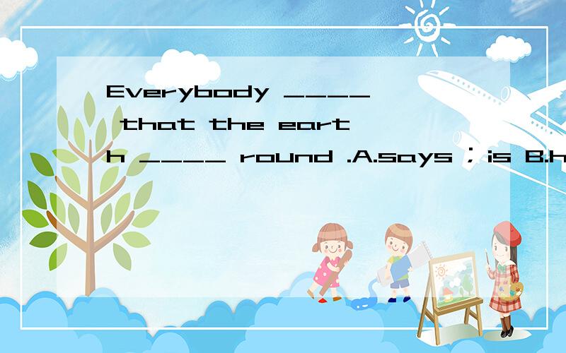 Everybody ____ that the earth ____ round .A.says ; is B.has said ; was C.hadsaid ; is D.was saying ; was