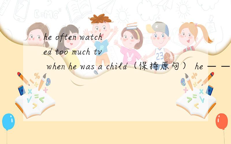 he often watched too much tv when he was a child（保持原句） he — — watch too much tv when he was a child·