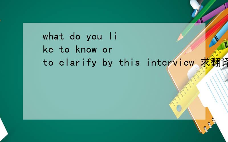 what do you like to know or to clarify by this interview 求翻译