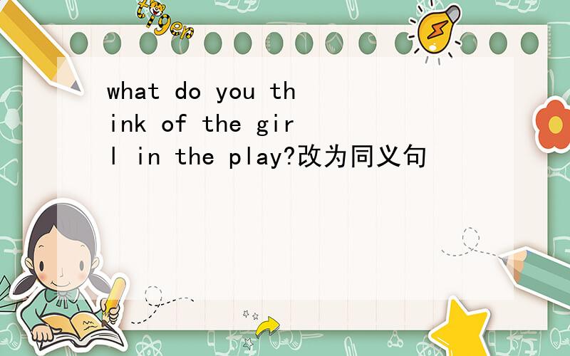 what do you think of the girl in the play?改为同义句