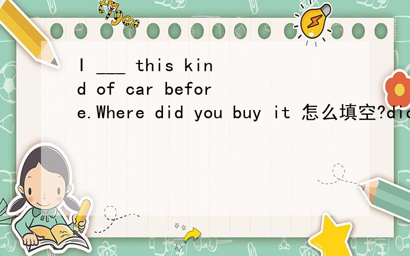 I ___ this kind of car before.Where did you buy it 怎么填空?didn't see 还是haven't seen?
