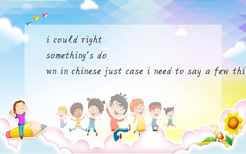 i could right something's down in chinese just case i need to say a few things(这句话什么意思?