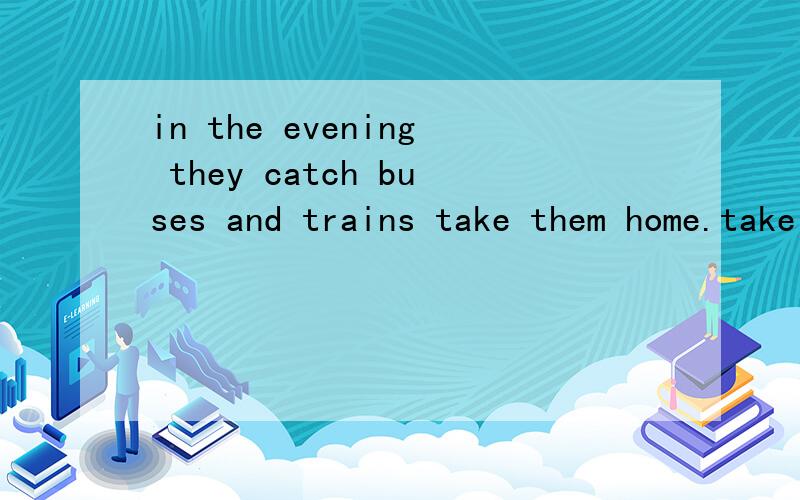 in the evening they catch buses and trains take them home.take 前填什么单词,有三个单词可以选.帮我看看剑桥英语一道题.in the evening they catch buses and trains take them home.take 前填什么单词,有三个单词可以选.wh