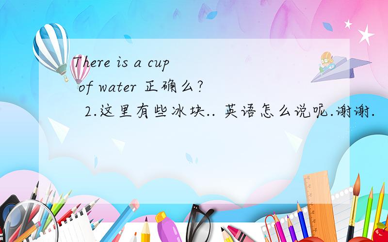 There is a cup of water 正确么?  2.这里有些冰块.. 英语怎么说呢.谢谢.