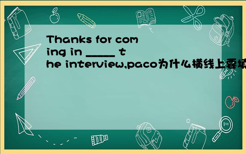 Thanks for coming in _____ the interview,paco为什么横线上要填“for”~我说的“for”是“____ ”上的“for”不是“thanks for”