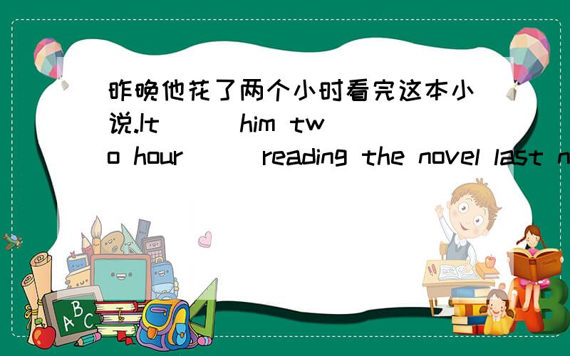 昨晚他花了两个小时看完这本小说.It () him two hour () reading the novel last night.填括号内容,问一句：reading?