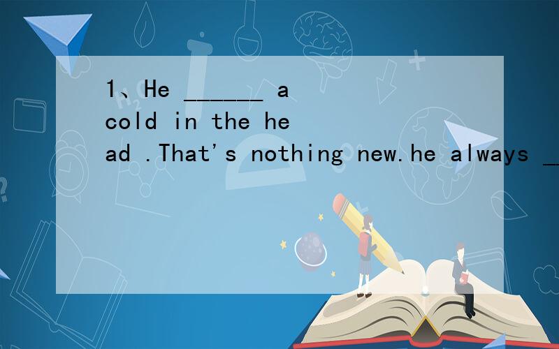 1、He ______ a cold in the head .That's nothing new.he always ______ a cold.用have/have got 回答