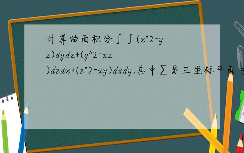 计算曲面积分∫∫(x^2-yz)dydz+(y^2-xz)dzdx+(z^2-xy)dxdy,其中∑是三坐标平面与x=a>0,y=b>0,z=c>0所围立体Ω的外表面的外侧