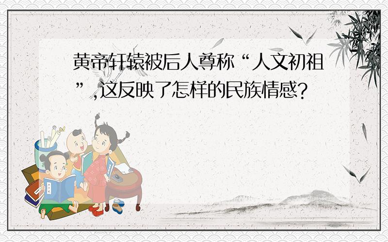 黄帝轩辕被后人尊称“人文初祖”,这反映了怎样的民族情感?