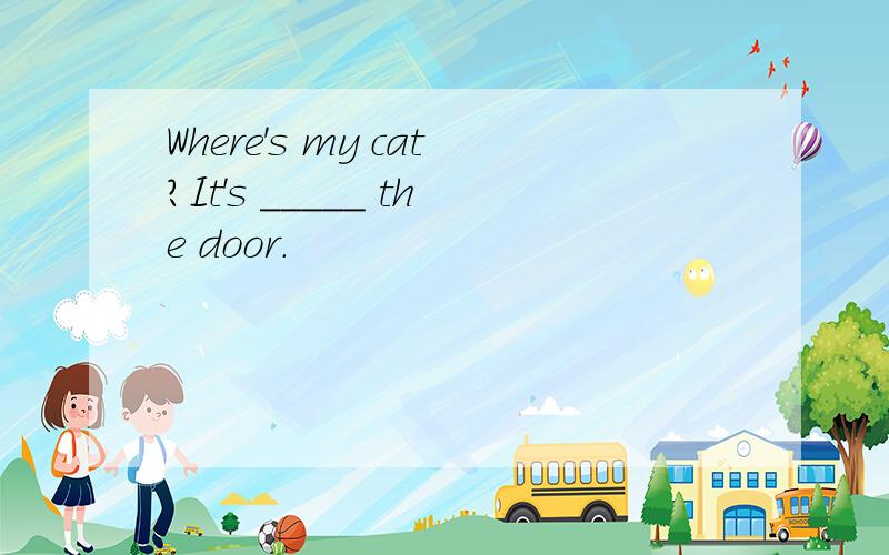 Where's my cat?It's _____ the door.