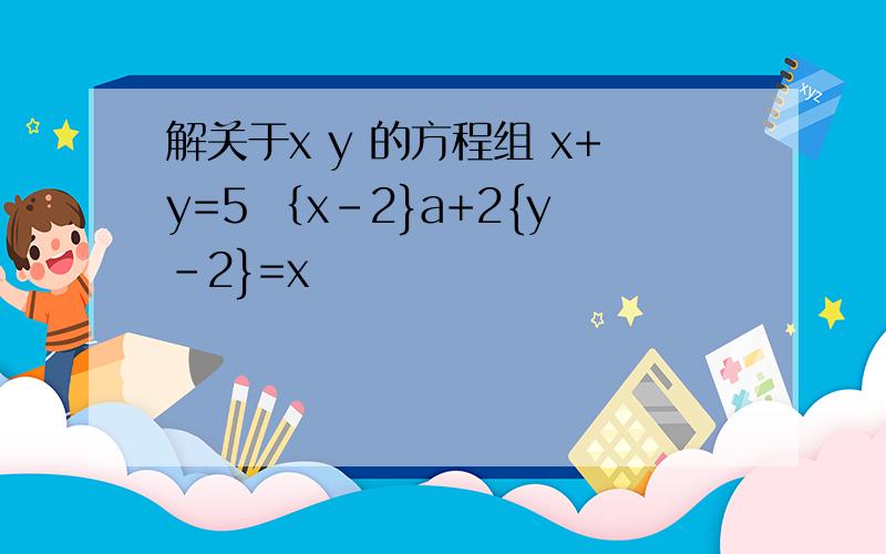 解关于x y 的方程组 x+y=5 ｛x-2}a+2{y-2}=x