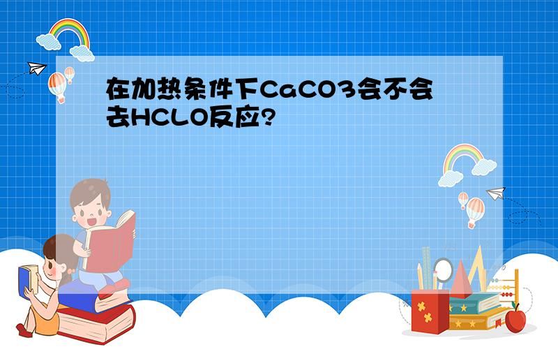 在加热条件下CaCO3会不会去HCLO反应?