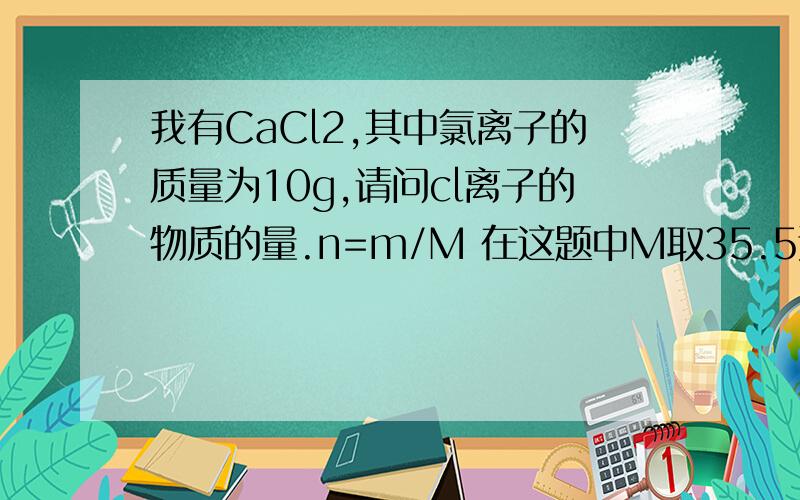 我有CaCl2,其中氯离子的质量为10g,请问cl离子的物质的量.n=m/M 在这题中M取35.5还是71啊?