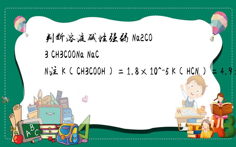 判断溶液碱性强弱 Na2CO3 CH3COONa NaCN注 K(CH3COOH)=1.8×10^-5 K(HCN)=4.9×10^-10 H2CO3:K1=4.3×10^-7 K2=5.6×10^-11从电离平衡常数大小可知,CH3COOH>HCN>HCO3-,根据越弱越水解原理,溶液碱性pH(Na2CO3）> pH(NaCN）>pH(CH3COO