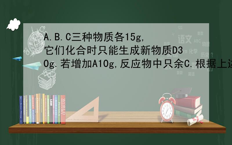 A.B.C三种物质各15g,它们化合时只能生成新物质D30g.若增加A10g,反应物中只余C.根据上述条件,回答下列问题：（1)第一次反应结束后,B剩余——g.（2）反应中,A.B.C的质量比是——.(3)第二次反应结
