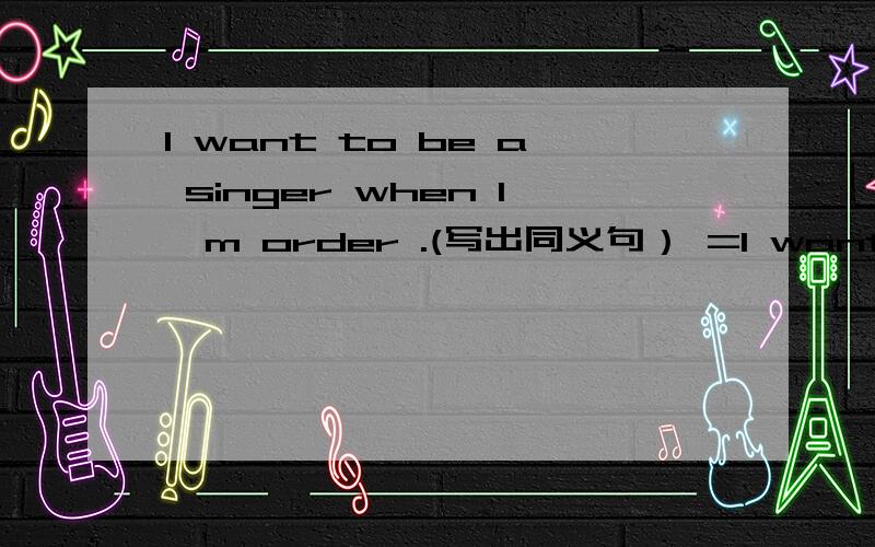 I want to be a singer when I'm order .(写出同义句） =I want to be a singer when I—— ——