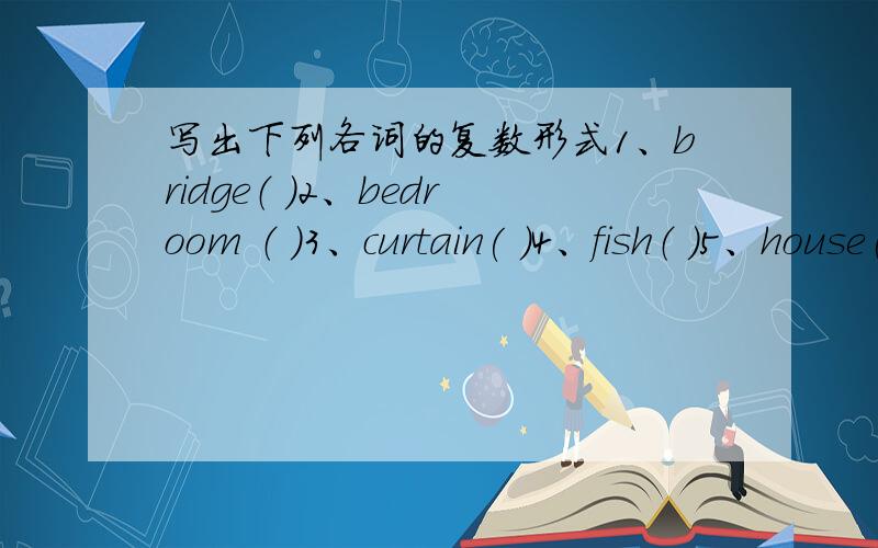 写出下列各词的复数形式1、bridge（ ）2、bedroom （ )3、curtain( )4、fish（ )5、house( )6、lamp（ ) 7、arm （ ）