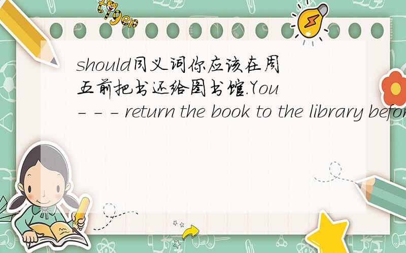 should同义词你应该在周五前把书还给图书馆.You - - - return the book to the library before Friday.